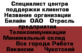 Специалист центра поддержки клиентов › Название организации ­ Билайн, ОАО › Отрасль предприятия ­ Телекоммуникации › Минимальный оклад ­ 37 300 - Все города Работа » Вакансии   . Чукотский АО,Анадырь г.